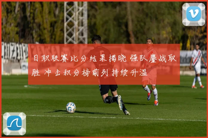 日职联赛比分结果揭晓 强队鏖战取胜 冲击积分榜前列持续升温