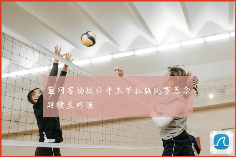 篮网客场战公牛末节拉锯比赛悬念延续至终场