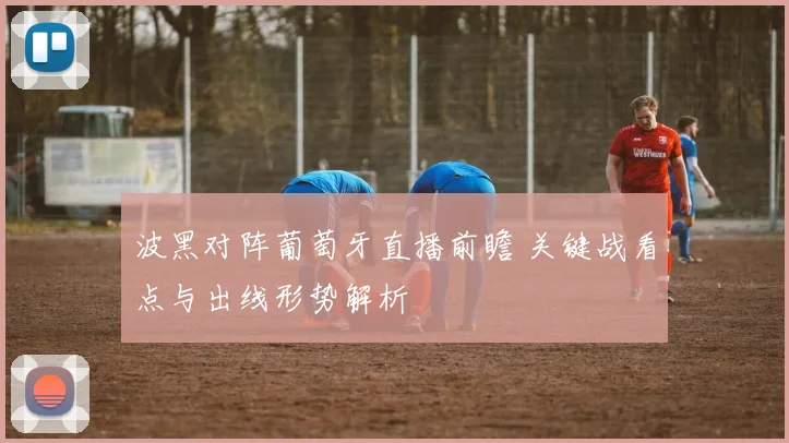 波黑对阵葡萄牙直播前瞻 关键战看点与出线形势解析