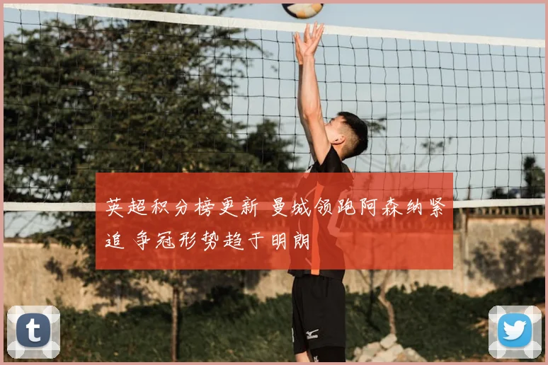 英超积分榜更新 曼城领跑阿森纳紧追 争冠形势趋于明朗