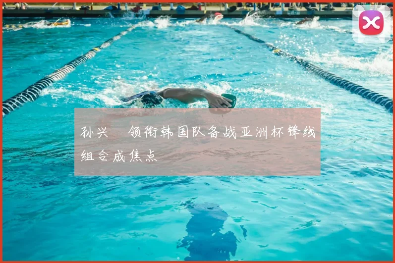 孙兴慜领衔韩国队备战亚洲杯锋线组合成焦点