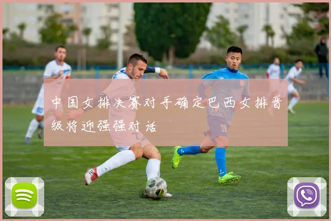 中国女排决赛对手确定巴西女排晋级将迎强强对话