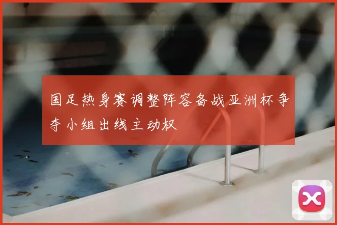 国足热身赛调整阵容备战亚洲杯争夺小组出线主动权