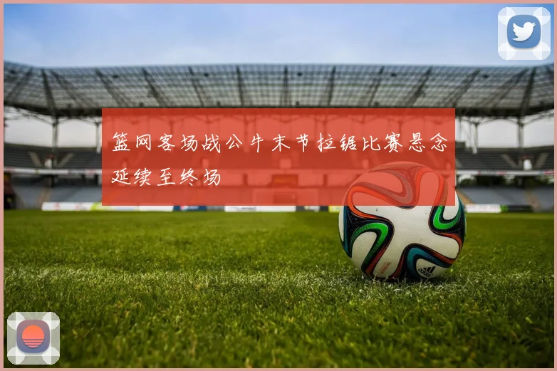 篮网客场战公牛末节拉锯比赛悬念延续至终场