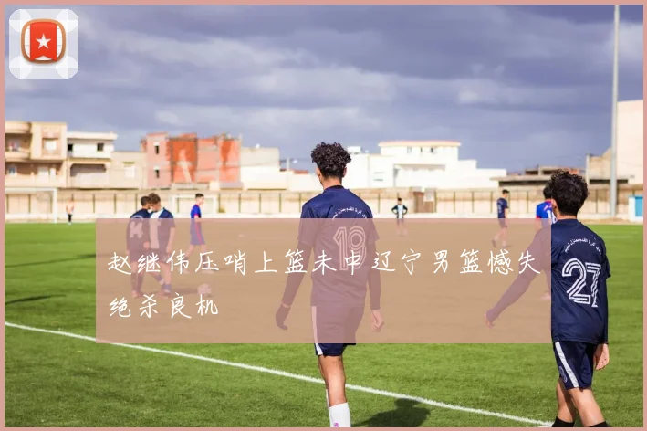 赵继伟压哨上篮未中辽宁男篮憾失绝杀良机