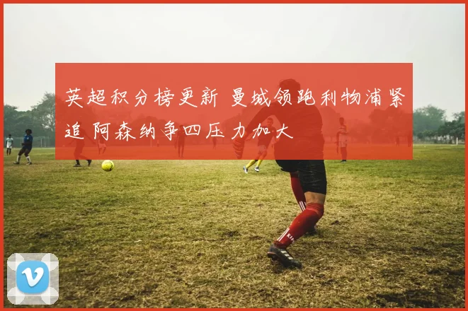 英超积分榜更新 曼城领跑利物浦紧追 阿森纳争四压力加大