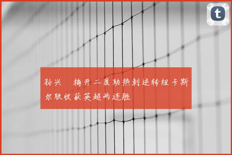 孙兴慜梅开二度助热刺逆转纽卡斯尔联收获英超两连胜