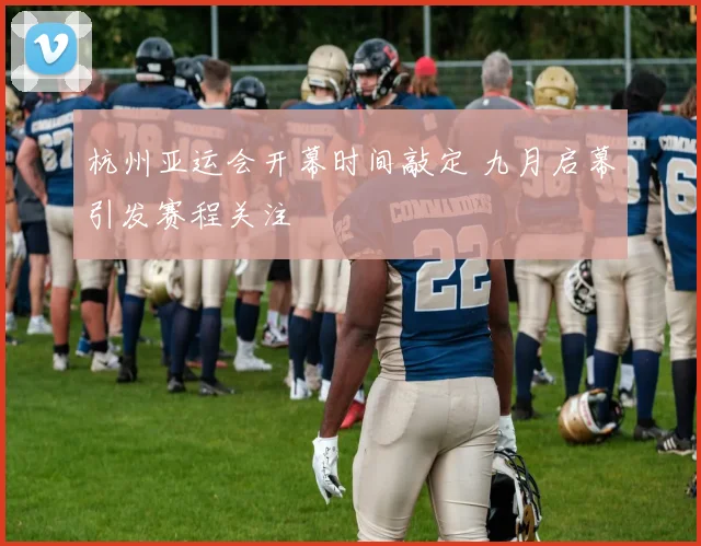 杭州亚运会开幕时间敲定 九月启幕引发赛程关注