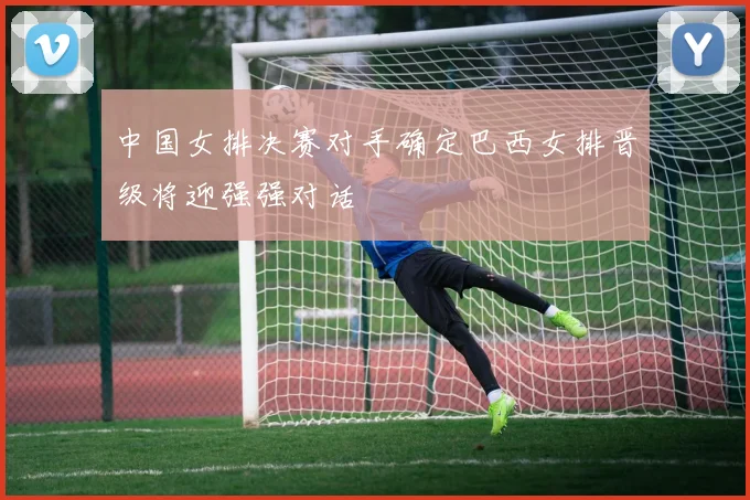 中国女排决赛对手确定巴西女排晋级将迎强强对话