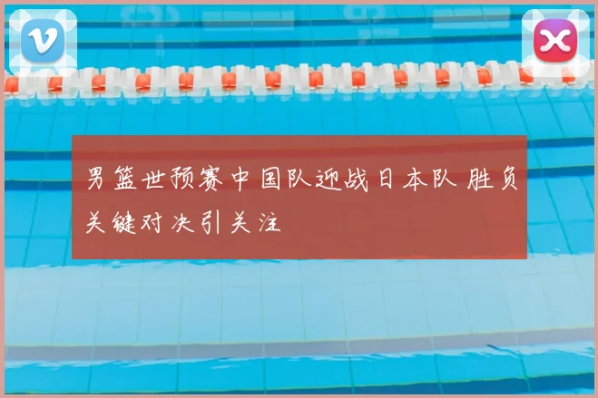 男篮世预赛中国队迎战日本队 胜负关键对决引关注