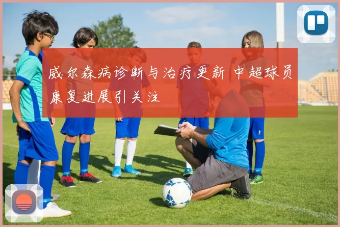 威尔森病诊断与治疗更新 中超球员康复进展引关注