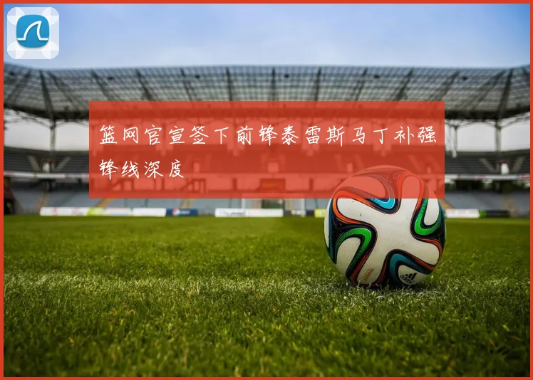 篮网官宣签下前锋泰雷斯马丁补强锋线深度