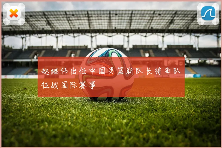 赵继伟出任中国男篮新队长将率队征战国际赛事