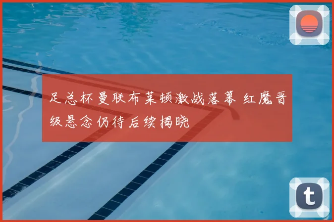 足总杯曼联布莱顿激战落幕 红魔晋级悬念仍待后续揭晓