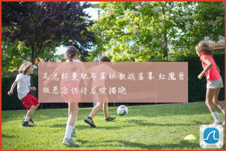 足总杯曼联布莱顿激战落幕 红魔晋级悬念仍待后续揭晓