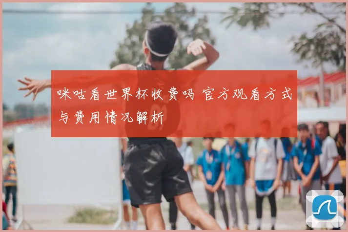 咪咕看世界杯收费吗 官方观看方式与费用情况解析