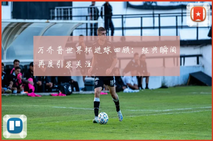 万乔普世界杯进球回顾：经典瞬间再度引发关注