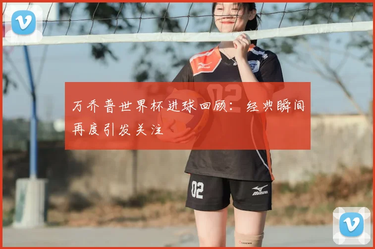 万乔普世界杯进球回顾：经典瞬间再度引发关注