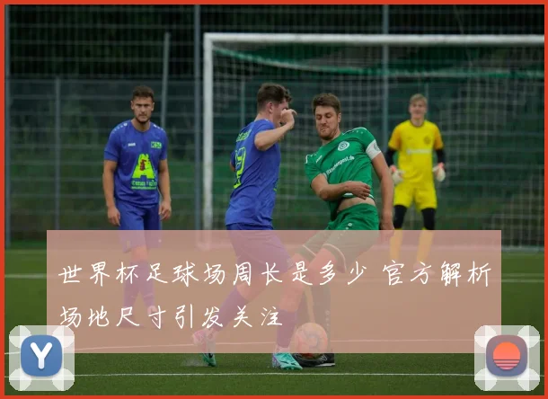 世界杯足球场周长是多少 官方解析场地尺寸引发关注
