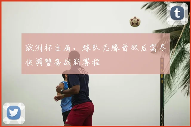 欧洲杯出局,球队无缘晋级后需尽快调整备战新赛程